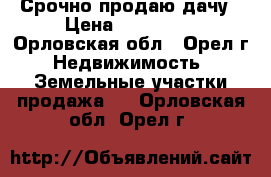 Срочно продаю дачу › Цена ­ 500 000 - Орловская обл., Орел г. Недвижимость » Земельные участки продажа   . Орловская обл.,Орел г.